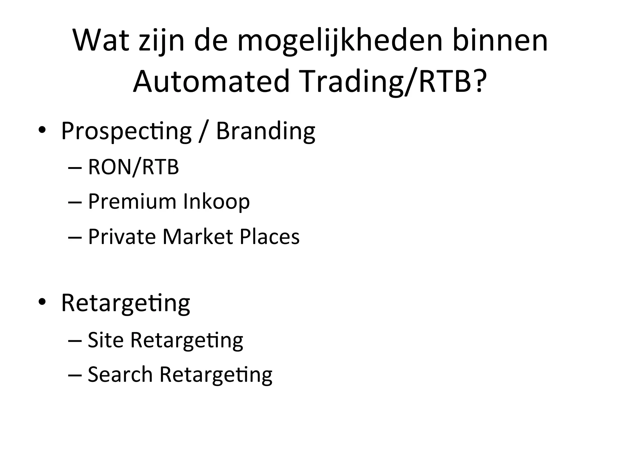 Wat	
  zijn	
  de	
  mogelijkheden	
  binnen	
  
Automated	
  Trading/RTB?	
  
•  Prospec@ng	
  /	
  Branding	
  
– RON/RTB	
  
– Premium	
  Inkoop	
  
– Private	
  Market	
  Places	
  
	
  
•  Retarge@ng	
  
– Site	
  Retarge@ng	
  
– Search	
  Retarge@ng	
  
 