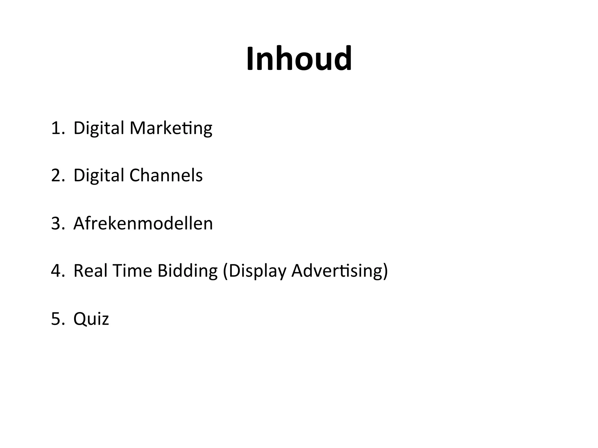 Inhoud	
  
1.  Digital	
  Marke@ng	
  
	
  
2.  Digital	
  Channels	
  
	
  
3.  Afrekenmodellen	
  
	
  
4.  Real	
  Time	
  Bidding	
  (Display	
  Adver@sing)	
  
	
  
5.  Quiz	
  
	
  
	
  
	
  
	
  
 