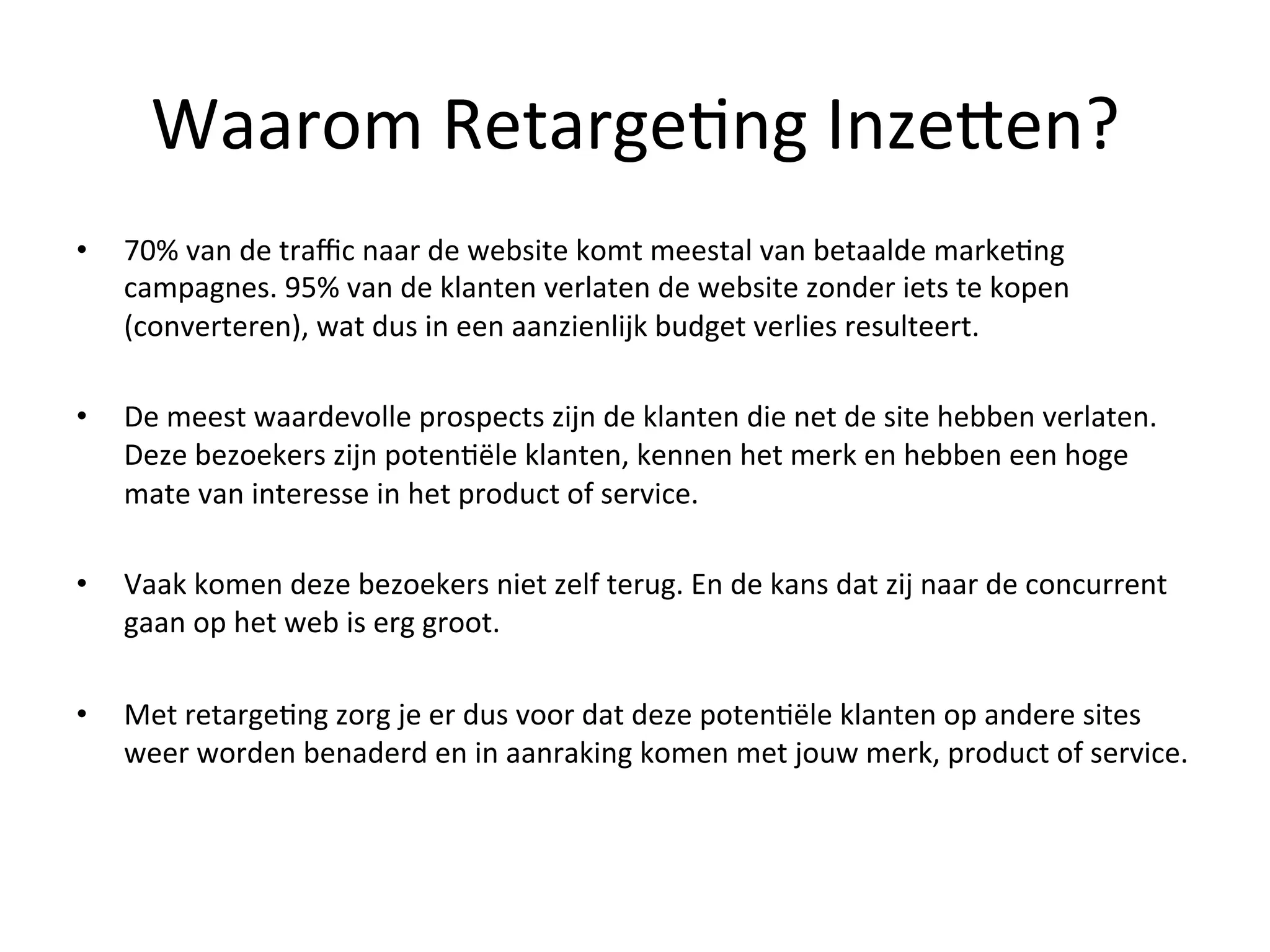 Waarom	
  Retarge@ng	
  InzeFen?	
  
•  70%	
  van	
  de	
  traﬃc	
  naar	
  de	
  website	
  komt	
  meestal	
  van	
  betaalde	
  marke@ng	
  
campagnes.	
  95%	
  van	
  de	
  klanten	
  verlaten	
  de	
  website	
  zonder	
  iets	
  te	
  kopen	
  
(converteren),	
  wat	
  dus	
  in	
  een	
  aanzienlijk	
  budget	
  verlies	
  resulteert.	
  
	
  
•  De	
  meest	
  waardevolle	
  prospects	
  zijn	
  de	
  klanten	
  die	
  net	
  de	
  site	
  hebben	
  verlaten.	
  
Deze	
  bezoekers	
  zijn	
  poten@ële	
  klanten,	
  kennen	
  het	
  merk	
  en	
  hebben	
  een	
  hoge	
  
mate	
  van	
  interesse	
  in	
  het	
  product	
  of	
  service.	
  
	
  
•  Vaak	
  komen	
  deze	
  bezoekers	
  niet	
  zelf	
  terug.	
  En	
  de	
  kans	
  dat	
  zij	
  naar	
  de	
  concurrent	
  
gaan	
  op	
  het	
  web	
  is	
  erg	
  groot.	
  
	
  
•  Met	
  retarge@ng	
  zorg	
  je	
  er	
  dus	
  voor	
  dat	
  deze	
  poten@ële	
  klanten	
  op	
  andere	
  sites	
  
weer	
  worden	
  benaderd	
  en	
  in	
  aanraking	
  komen	
  met	
  jouw	
  merk,	
  product	
  of	
  service.	
  
 