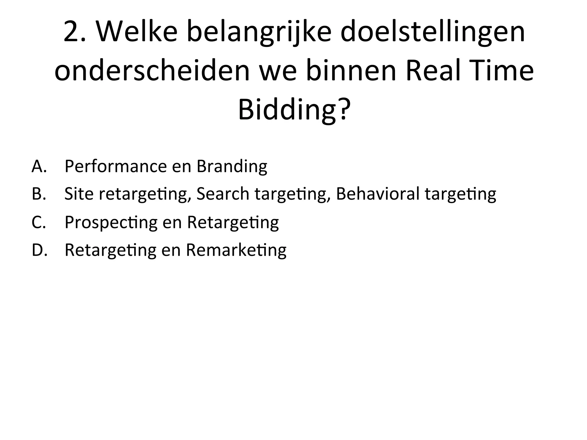 2.	
  Welke	
  belangrijke	
  doelstellingen	
  
onderscheiden	
  we	
  binnen	
  Real	
  Time	
  
Bidding?	
  
A.  Performance	
  en	
  Branding	
  
B.  Site	
  retarge@ng,	
  Search	
  targe@ng,	
  Behavioral	
  targe@ng	
  
C.  Prospec@ng	
  en	
  Retarge@ng	
  
D.  Retarge@ng	
  en	
  Remarke@ng	
  
 