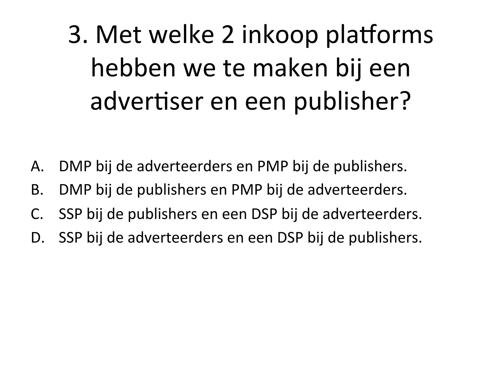 3.	
  Met	
  welke	
  2	
  inkoop	
  plasorms	
  
hebben	
  we	
  te	
  maken	
  bij	
  een	
  
adver@ser	
  en	
  een	
  publisher?	
  	
  
A.  DMP	
  bij	
  de	
  adverteerders	
  en	
  PMP	
  bij	
  de	
  publishers.	
  
B.  DMP	
  bij	
  de	
  publishers	
  en	
  PMP	
  bij	
  de	
  adverteerders.	
  
C.  SSP	
  bij	
  de	
  publishers	
  en	
  een	
  DSP	
  bij	
  de	
  adverteerders.	
  
D.  SSP	
  bij	
  de	
  adverteerders	
  en	
  een	
  DSP	
  bij	
  de	
  publishers.	
  
 