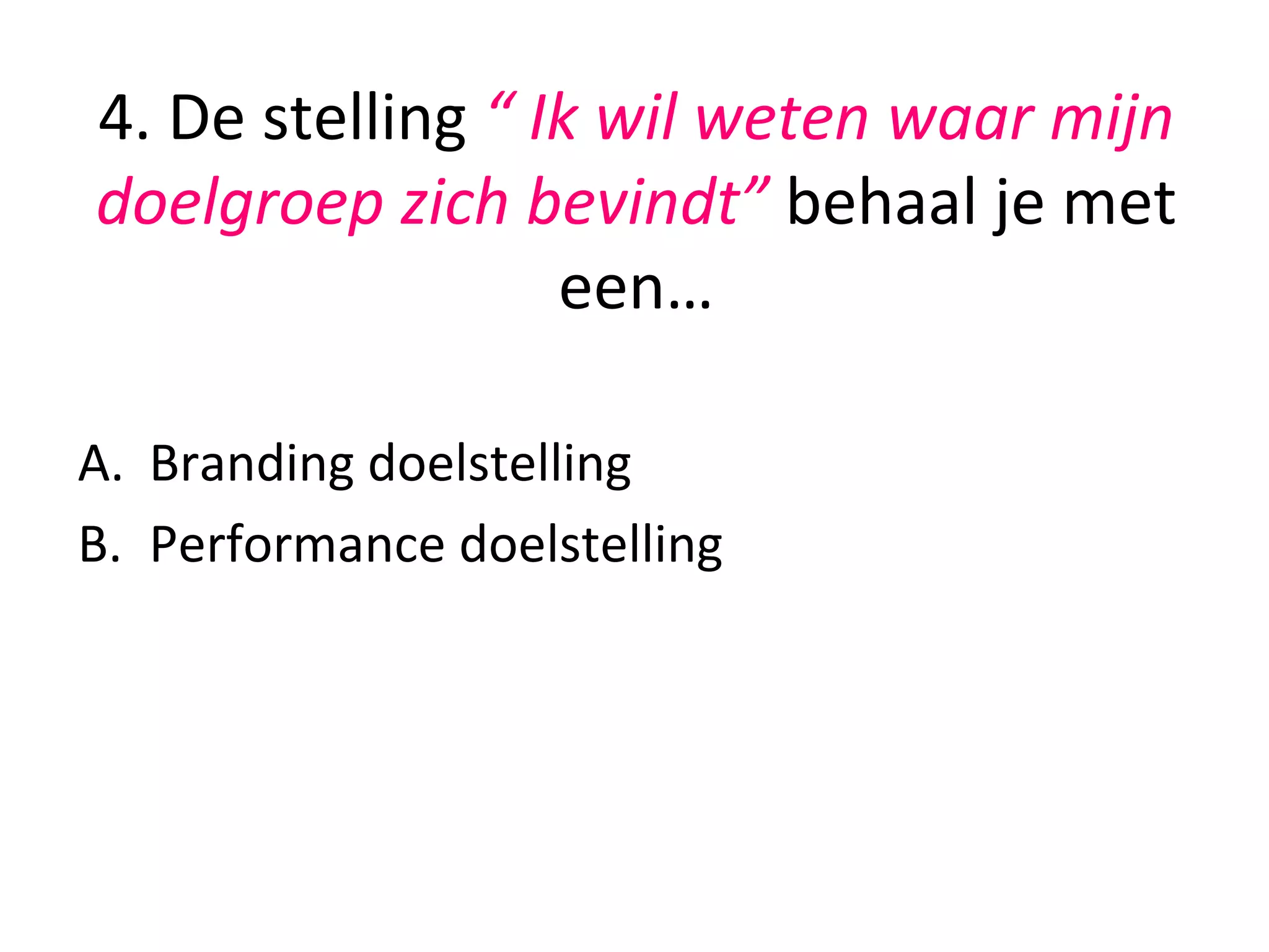 4.	
  De	
  stelling	
  “	
  Ik	
  wil	
  weten	
  waar	
  mijn	
  
doelgroep	
  zich	
  bevindt”	
  behaal	
  je	
  met	
  
een…	
  	
  
	
  
A.  Branding	
  doelstelling	
  	
  
B.  Performance	
  doelstelling	
  
	
  
 
