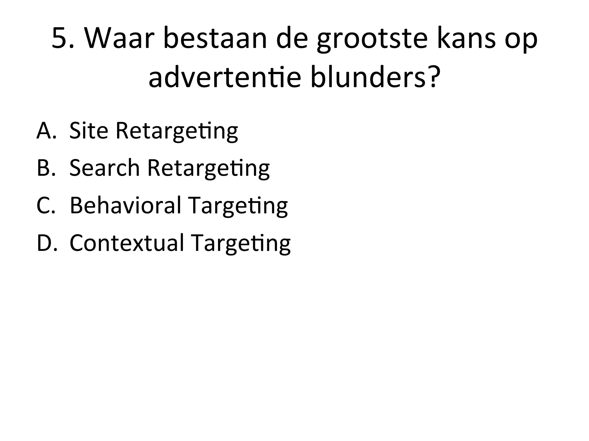 5.	
  Waar	
  bestaan	
  de	
  grootste	
  kans	
  op	
  
adverten@e	
  blunders?	
  
A.  Site	
  Retarge@ng	
  
B.  Search	
  Retarge@ng	
  
C.  Behavioral	
  Targe@ng	
  
D.  Contextual	
  Targe@ng	
  
 