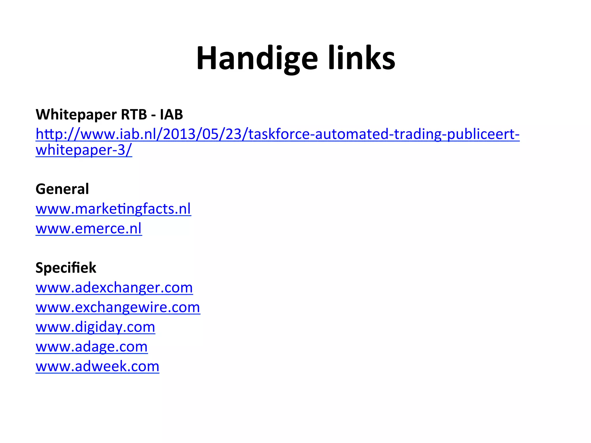 Handige	
  links	
  
Whitepaper	
  RTB	
  -­‐	
  IAB	
  	
  
hFp://www.iab.nl/2013/05/23/taskforce-­‐automated-­‐trading-­‐publiceert-­‐
whitepaper-­‐3/	
  
	
  
General	
  
www.marke@ngfacts.nl	
  
www.emerce.nl	
  
	
  
Speciﬁek	
  
www.adexchanger.com	
  
www.exchangewire.com	
  
www.digiday.com	
  
www.adage.com	
  
www.adweek.com	
  
	
  
	
  
	
  
 