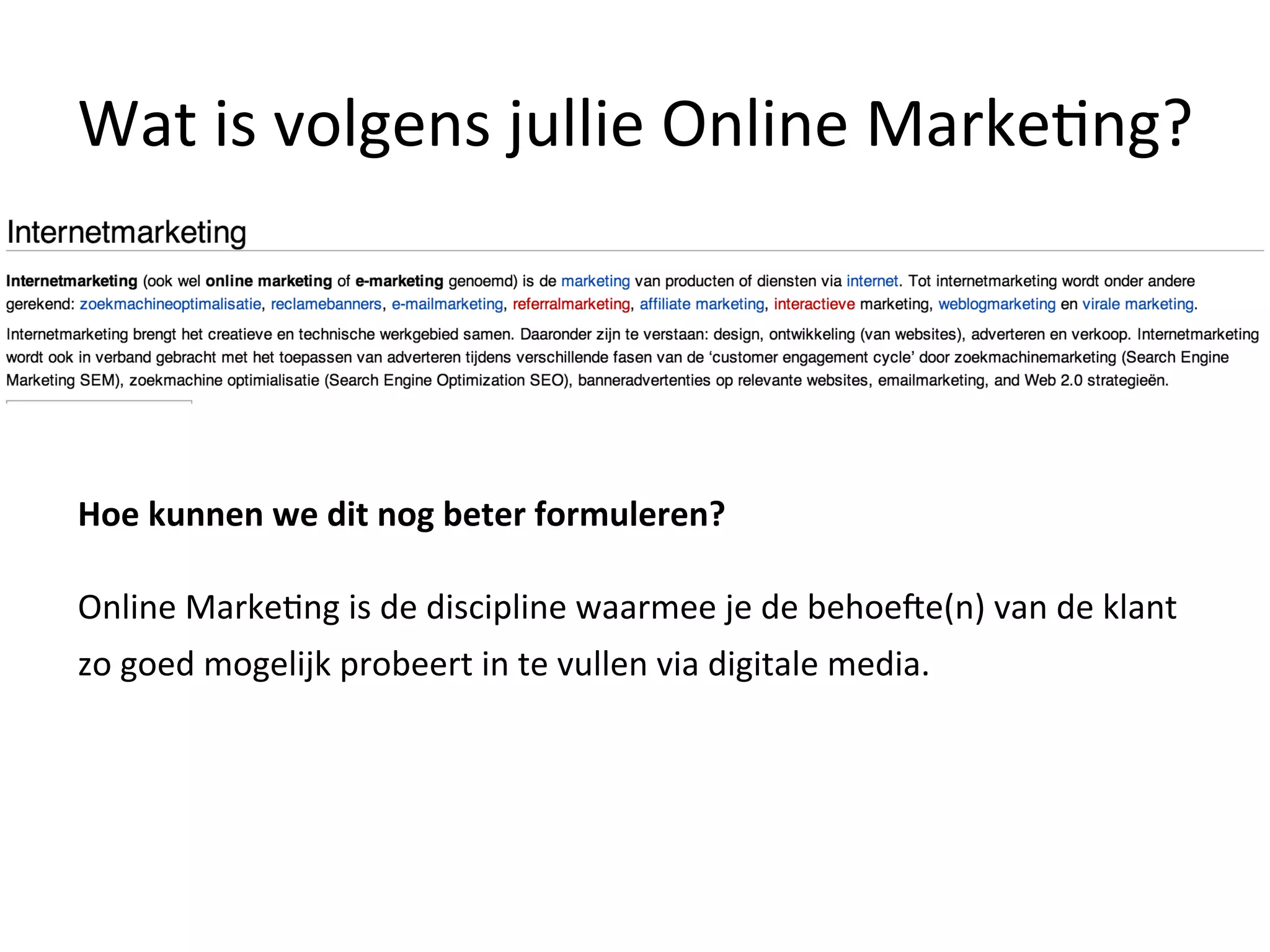 Wat	
  is	
  volgens	
  jullie	
  Online	
  Marke@ng?	
  
Hoe	
  kunnen	
  we	
  dit	
  nog	
  beter	
  formuleren?	
  
	
  
Online	
  Marke@ng	
  is	
  de	
  discipline	
  waarmee	
  je	
  de	
  behoeZe(n)	
  van	
  de	
  klant	
  
zo	
  goed	
  mogelijk	
  probeert	
  in	
  te	
  vullen	
  via	
  digitale	
  media.	
  	
  
	
  
	
  	
  
 