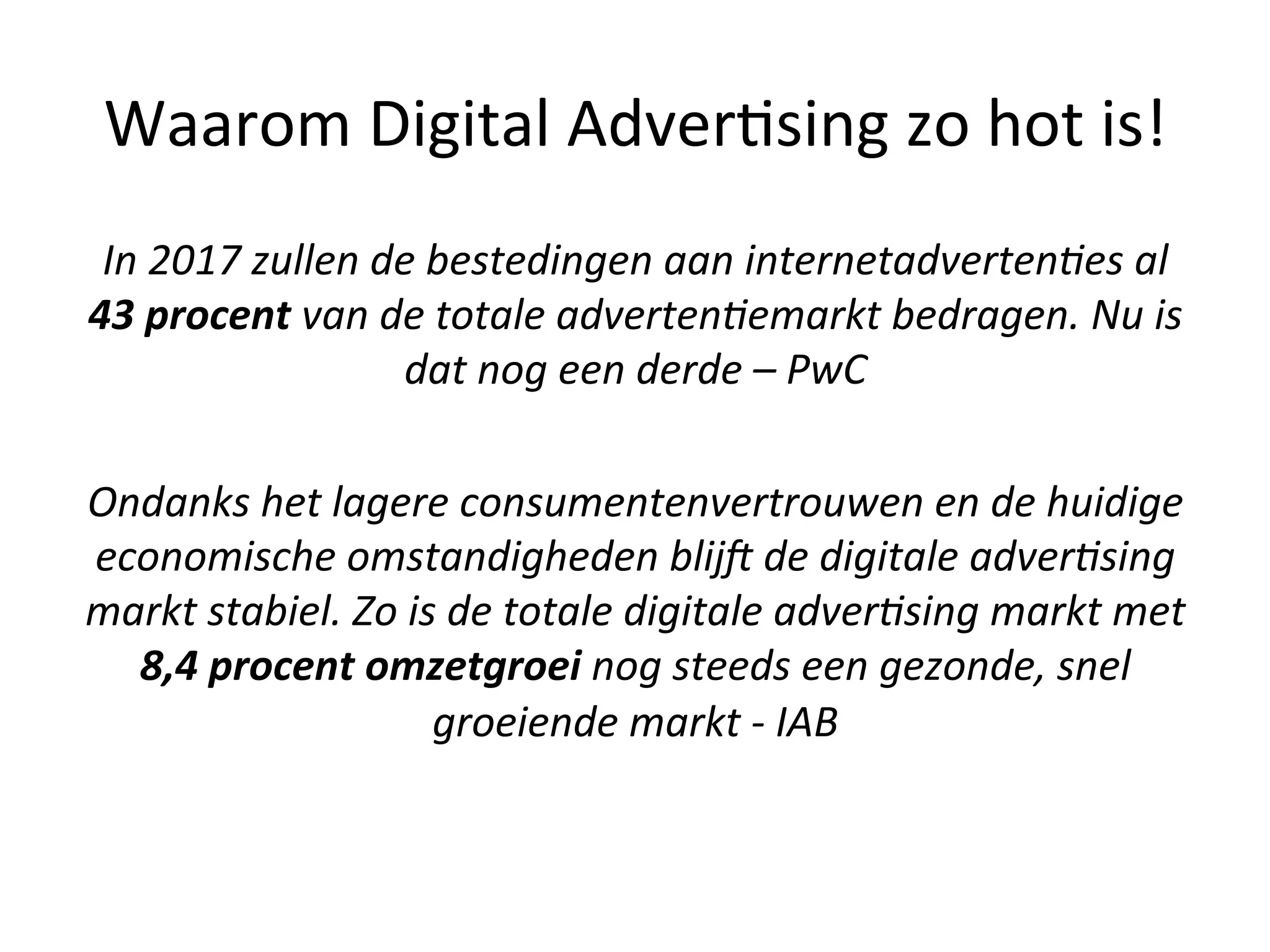 In	
  2017	
  zullen	
  de	
  bestedingen	
  aan	
  internetadverten5es	
  al	
  
43	
  procent	
  van	
  de	
  totale	
  adverten5emarkt	
  bedragen.	
  Nu	
  is	
  
dat	
  nog	
  een	
  derde	
  –	
  PwC	
  
	
  
Ondanks	
  het	
  lagere	
  consumentenvertrouwen	
  en	
  de	
  huidige	
  
economische	
  omstandigheden	
  blijC	
  de	
  digitale	
  adver5sing	
  
markt	
  stabiel.	
  Zo	
  is	
  de	
  totale	
  digitale	
  adver5sing	
  markt	
  met	
  
8,4	
  procent	
  omzetgroei	
  nog	
  steeds	
  een	
  gezonde,	
  snel	
  
groeiende	
  markt	
  -­‐	
  IAB	
  
	
  
Waarom	
  Digital	
  Adver@sing	
  zo	
  hot	
  is!	
  
 