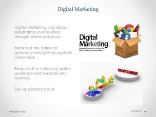 Digital Marketing
Digital marketing is all about
expanding your business
through online presence
Break out the barrier of
geometry and get recognised
world wide
Reach out to millions of online
audience and expand your
business
Set up a brand status

Footer Text

1/6/2014

1

 
