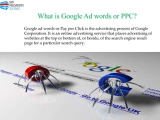 What is Google Ad words or PPC?
Google ad words or Pay per Click is the advertising process of Google
Corporation. It is an online advertising service that places advertising of
websites at the top or bottom of, or beside, of the search engine result
page for a particular search query.

 