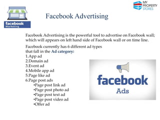 Facebook Advertising
Facebook Advertising is the powerful tool to advertise on Facebook wall;
which will appears on left hand side of Facebook wall or on time line.
Facebook currently has 6 different ad types
that fall in the Ad category:
1.App ad
2.Domain ad
3.Event ad
4.Mobile app ad
5.Page like ad
6.Page post ads
•Page post link ad
•Page post photo ad
•Page post text ad
•Page post video ad
•Offer ad

 