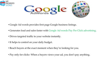 • Google Ad words provides first page Google business listings.

• Generates lead and sales faster with Google Ad words Pay Per Click advertising.
• Drives targeted traffic to your website instantly.
• It helps to control on your daily budget.

• Reach buyers at the exact moment when they’re looking for you.
• Pay only for clicks- When a buyers views your ad, you don’t pay anything.

 