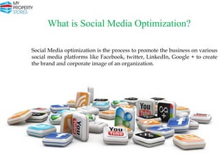 What is Social Media Optimization?
Social Media optimization is the process to promote the business on various
social media platforms like Facebook, twitter, LinkedIn, Google + to create
the brand and corporate image of an organization.

 