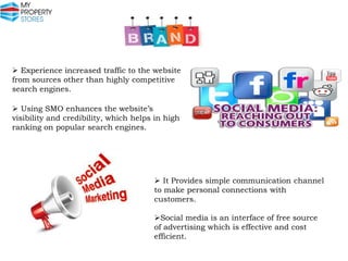  Experience increased traffic to the website
from sources other than highly competitive
search engines.

 Using SMO enhances the website’s
visibility and credibility, which helps in high
ranking on popular search engines.

 It Provides simple communication channel
to make personal connections with
customers.
Social media is an interface of free source
of advertising which is effective and cost
efficient.

 
