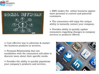 SMO makes the online business appear

more personal to current and potential
customers.

 The consumers will enjoy the unique
ability to instantly contact your company.
 Provides ability to quickly update
consumers regarding changes in company
services or products offered.

 Cost effective way to advertise & market
the business products or services.
 Personal Relationship that one
establishes with the consumers will allow to
discover more about their specific needs.
 Provides the ability to quickly popularize
your company’s products and services.

 