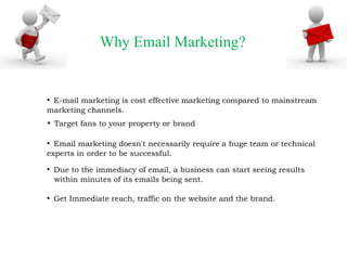 Why Email Marketing?

• E-mail marketing is cost effective marketing compared to mainstream
marketing channels.

• Target fans to your property or brand
• Email marketing doesn't necessarily require a huge team or technical
experts in order to be successful.

• Due to the immediacy of email, a business can start seeing results
within minutes of its emails being sent.

• Get Immediate reach, traffic on the website and the brand.

 