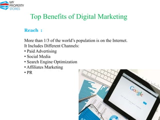 Top Benefits of Digital Marketing
Reach :
More than 1/3 of the world’s population is on the Internet.
It Includes Different Channels:
• Paid Advertising
• Social Media
• Search Engine Optimization
• Affiliates Marketing
• PR

 