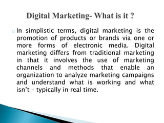 In simplistic terms, digital marketing is the
promotion of products or brands via one or
more forms of electronic media. D...