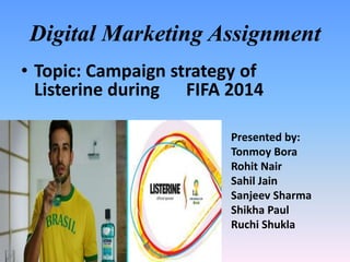 Digital Marketing Assignment
• Topic: Campaign strategy of
Listerine during FIFA 2014
Presented by:
Tonmoy Bora
Rohit Nair
Sahil Jain
Sanjeev Sharma
Shikha Paul
Ruchi Shukla
 