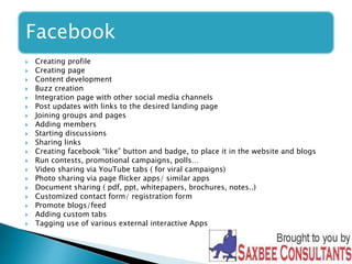 Facebook 
 Creating profile 
 Creating page 
 Content development 
 Buzz creation 
 Integration page with other social media channels 
 Post updates with links to the desired landing page 
 Joining groups and pages 
 Adding members 
 Starting discussions 
 Sharing links 
 Creating facebook “like” button and badge, to place it in the website and blogs 
 Run contests, promotional campaigns, polls… 
 Video sharing via YouTube tabs ( for viral campaigns) 
 Photo sharing via page flicker apps/ similar apps 
 Document sharing ( pdf, ppt, whitepapers, brochures, notes..) 
 Customized contact form/ registration form 
 Promote blogs/feed 
 Adding custom tabs 
 Tagging use of various external interactive Apps 
 