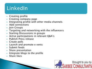 LinkedIn 
 Creating profile 
 Creating company page 
 Integrating profile with other media channels 
 Add connections 
 Join Groups 
 Targeting and networking with the influencers 
 Starting Discussions in groups 
 Active participations in relevant Q&A’s 
 Publish Press release 
 Create polls 
 Launch and promote e vents 
 Submit feeds 
 Share presentation 
 Integrate blogs to the profile 
 Share likes 
 