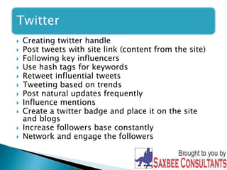 Twitter 
 Creating twitter handle 
 Post tweets with site link (content from the site) 
 Following key influencers 
 Use hash tags for keywords 
 Retweet influential tweets 
 Tweeting based on trends 
 Post natural updates frequently 
 Influence mentions 
 Create a twitter badge and place it on the site 
and blogs 
 Increase followers base constantly 
 Network and engage the followers 
 