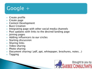Google + 
 Create profile 
 Create page 
 Content Development 
 Buzz Creation 
 Integrating page with other social media channels 
 Post updates with links to the desired landing page 
 Joining pages 
 Adding influencers to our circles 
 Starting discussion 
 Sharing links 
 Video sharing 
 Photo sharing 
 Document sharing ( pdf, ppt, whitepaper, brochures, notes…) 
 Tagging 
 