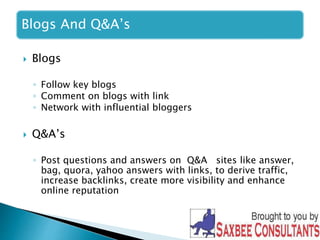 Blogs And Q&A’s 
 Blogs 
◦ Follow key blogs 
◦ Comment on blogs with link 
◦ Network with influential bloggers 
 Q&A’s 
◦ Post questions and answers on Q&A sites like answer, 
bag, quora, yahoo answers with links, to derive traffic, 
increase backlinks, create more visibility and enhance 
online reputation 
 