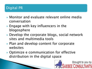 Digital PR 
 Monitor and evaluate relevant online media 
conversation 
 Engage with key influencers in the 
blogosphere 
 Develop the corporate blogs, social network 
sites and multimedia tools 
 Plan and develop content for corporate 
websites 
 Optimize e communication for effective 
distribution in the digital space 
 