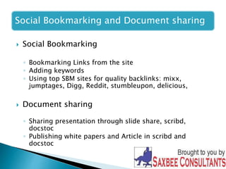 Social Bookmarking and Document sharing 
 Social Bookmarking 
◦ Bookmarking Links from the site 
◦ Adding keywords 
◦ Using top SBM sites for quality backlinks: mixx, 
jumptages, Digg, Reddit, stumbleupon, delicious, 
 Document sharing 
◦ Sharing presentation through slide share, scribd, 
docstoc 
◦ Publishing white papers and Article in scribd and 
docstoc 
 