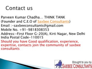 Parveen Kumar Chadha… THINK TANK 
(Founder and C.E.O of Saxbee Consultants) 
Email :-saxbeeconsultants@gmail.com 
Mobile No. +91-9818308353 
Address:-First Floor G-20(A), Kirti Nagar, New Delhi 
India Postal Code-110015 
Should you have Good qualification, experience, 
expertise, contacts join the community of saxbee 
consultants 
 