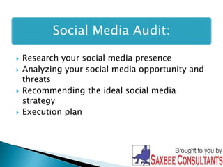 Social Media Audit: 
 Research your social media presence 
 Analyzing your social media opportunity and 
threats 
 Recommending the ideal social media 
strategy 
 Execution plan 
 