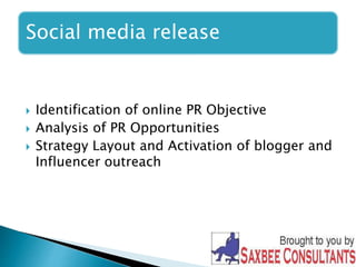 Social media release 
 Identification of online PR Objective 
 Analysis of PR Opportunities 
 Strategy Layout and Activation of blogger and 
Influencer outreach 
 