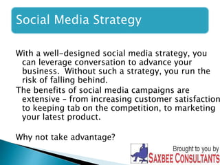 Social Media Strategy 
With a well-designed social media strategy, you 
can leverage conversation to advance your 
business. Without such a strategy, you run the 
risk of falling behind. 
The benefits of social media campaigns are 
extensive – from increasing customer satisfaction, 
to keeping tab on the competition, to marketing 
your latest product. 
Why not take advantage? 
 