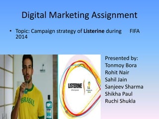 Digital Marketing Assignment 
• Topic: Campaign strategy of Listerine during FIFA 
2014 
Presented by: 
Tonmoy Bora 
Rohit Nair 
Sahil Jain 
Sanjeev Sharma 
Shikha Paul 
Ruchi Shukla 
 