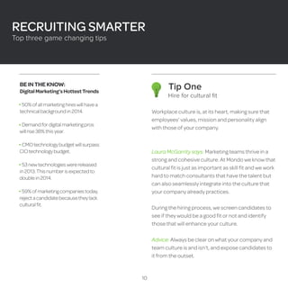 Tip One 
Hire for cultural fit 
Workplace culture is, at its heart, making sure that 
employees’ values, mission and personality align 
with those of your company. 
Laura McGarrity says: Marketing teams thrive in a 
strong and cohesive culture. At Mondo we know that 
cultural fit is just as important as skill fit and we work 
hard to match consultants that have the talent but 
can also seamlessly integrate into the culture that 
your company already practices. 
During the hiring process, we screen candidates to 
see if they would be a good fit or not and identify 
those that will enhance your culture. 
Advice: Always be clear on what your company and 
team culture is and isn’t, and expose candidates to 
it from the outset. 
BE IN THE KNOW: 
Digital Marketing’s Hottest Trends 
50% of all marketing hires will have a 
technical background in 2014. 
Demand for digital marketing pros 
will rise 38% this year. 
CMO technology budget will surpass 
CIO technology budget. 
53 new technologies were released 
in 2013. This number is expected to 
double in 2014. 
59% of marketing companies today, 
reject a candidate because they lack 
cultural fit. 
RECRUITING SMARTER 
Top three game changing tips 
10 
 