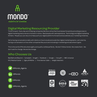Digital Marketing Resourcing Provider 
Think Forward. Every day we’re helping companies like yours drive their businesses forward by providing access to 
digital marketing resources at a moment’s notice. Real people with real experience. Technology and digital marketing 
thinkers. People you can rely on to help push your digital platforms forward and accelerate your marketing initiatives. 
We’re having conversations daily with clients on how to build and scale their digital marketing teams. Let’s start by 
having a conversation on how other companies like yours are innovating in marketing and see where it goes. 
This is the world of Mondo where agility and quality collide perfectly. We don’t follow trends. We create them. We 
don’t wait for change. We are the change. 
Who Chooses Us 
Bed Bath and Beyond | Campbell | Droga5 | Facebook | Google | GroupM | NBC Universal 
NYU Medical Center | Ogilvy & Mather | Time Warner Cable | Weight Watchers 
@Mondo 
@Mondo 
@Mondo_Agents 
@Mondo_Agents 
