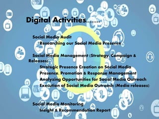 • Social Media Audit
 Researching our Social Media Presence
• Social Media Management (Strategy, Campaign &
Releases)
 Strategic Presence Creation on Social Media
 Presence, Promotion & Response Management
 Analyzing Opportunities for Social Media Outreach
 Execution of Social Media Outreach (Media releases)
• Social Media Monitoring
 Insight & Recommendation Report
Digital Activities........
 