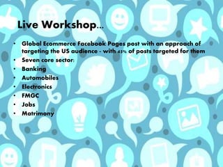 Live Workshop...
• Global Ecommerce Facebook Pages post with an approach of
targeting the US audience - with 45% of posts targeted for them
• Seven core sector:
• Banking
• Automobiles
• Electronics
• FMGC
• Jobs
• Matrimony
 