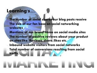 Learning's.....
• The number of social shares our blog posts receive
• The size of our fan base on social networking
websites
• Mentions of our brand name on social media sites
• The number of positive reviews about your product
on sites like Reviews, share, likes etc.
• Inbound website visitors from social networks
• Total number of conversions resulting from social
traffic.
 