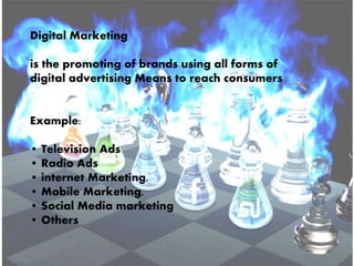 Digital Marketing
is the promoting of brands using all forms of
digital advertising Means to reach consumers
Example:
• Television Ads
• Radio Ads
• internet Marketing,
• Mobile Marketing,
• Social Media marketing
• Others
 