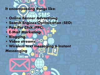 It encompassing things like:
• Online Banner Advertising
• Search Engines Optimization (SEO)
• Pay Per Click (PPC),
• E-Mail Marketing!
• Blogging
• Video streams
• Wireless text messaging & Instant
Messenging
 