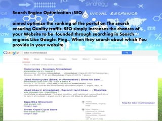 Search Engine Optimization (SEO)
aimed optimize the ranking of the portal on The search
ensuring Quality traffic. SEO simply increases the chances of
your Website to be founded through searching in Search
engines Like Google, Ping... When they search about which You
provide in your website.
 