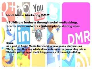 Social Media Marketing (SMM)
is Building a business through social media (blogs,
forums, social networks, videos/photo sharing sites
…..)
Blogs:
as a part of Social Media Networking have many platforms as
Word press, Blog Log which allow a designer to turn a blog into a
Website yet retain all the linking potency of the original blog!
 
