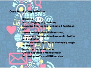  Blogging
 Micro blogging (e.g. Twitter)
 Expertise Sharing (e.g. LinkedIn & Facebook
etc.)
 Forum Participation (Webinars etc.)
 Community Participation (Facebook , Twitter
and LinkedIn)
 Social Networking & Micro managing target
audience
 Interest group participation
 Online Reputation Management
 Increasing traffic and ROI for sites
Core Marketing Activities.
 