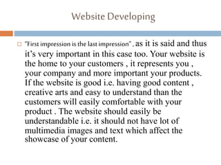 WebsiteDeveloping
 “First impression is the last impression” , as it is said and thus
it’s very important in this case too. Your website is
the home to your customers , it represents you ,
your company and more important your products.
If the website is good i.e. having good content ,
creative arts and easy to understand than the
customers will easily comfortable with your
product . The website should easily be
understandable i.e. it should not have lot of
multimedia images and text which affect the
showcase of your content.
 
