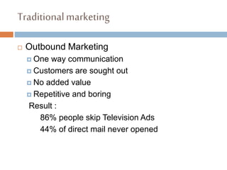 Traditionalmarketing
 Outbound Marketing
 One way communication
 Customers are sought out
 No added value
 Repetitive and boring
Result :
86% people skip Television Ads
44% of direct mail never opened
 