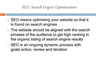 SEO :Search EngineOptimization
 SEO means optimising your website so that it
is found on search engines
 The website should be aligned with the search
phrases of the audience to get high ranking in
the organic listing of search engine results
 SEO is an ongoing dynamic process with
goals action, review and iteration
 