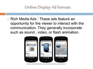 Online DisplayAd formats
 Rich Media Ads : These ads feature an
opportunity for the viewer to interact with the
communication. They generally incorporate
such as sound , video, or flash animation.
 