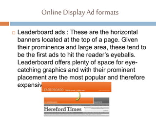 Online DisplayAd formats
 Leaderboard ads : These are the horizontal
banners located at the top of a page. Given
their prominence and large area, these tend to
be the first ads to hit the reader’s eyeballs.
Leaderboard offers plenty of space for eye-
catching graphics and with their prominent
placement are the most popular and therefore
expensive.
 