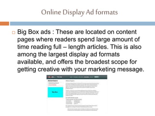Online DisplayAd formats
 Big Box ads : These are located on content
pages where readers spend large amount of
time reading full – length articles. This is also
among the largest display ad formats
available, and offers the broadest scope for
getting creative with your marketing message.
 