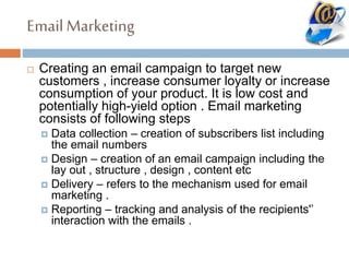 Email Marketing
 Creating an email campaign to target new
customers , increase consumer loyalty or increase
consumption of your product. It is low cost and
potentially high-yield option . Email marketing
consists of following steps
 Data collection – creation of subscribers list including
the email numbers
 Design – creation of an email campaign including the
lay out , structure , design , content etc
 Delivery – refers to the mechanism used for email
marketing .
 Reporting – tracking and analysis of the recipients'’
interaction with the emails .
 